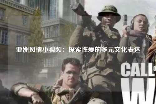 亚洲风情小视频：探索性爱的多元文化表达