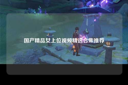 国产精品女上位视频精选合集推荐