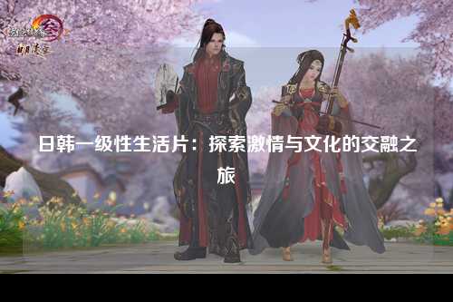 日韩一级性生活片：探索激情与文化的交融之旅
