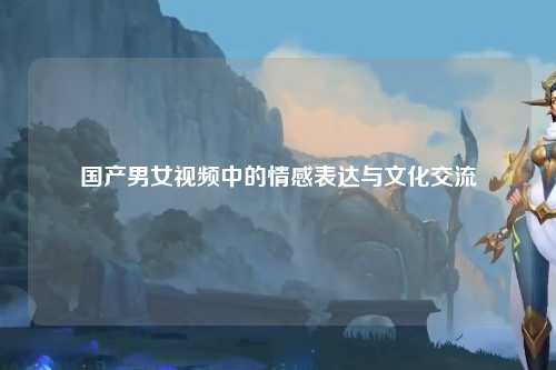 国产男女视频中的情感表达与文化交流
