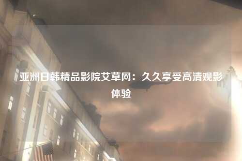 亚洲日韩精品影院艾草网：久久享受高清观影体验