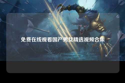 免费在线观看国产男女精选视频合集