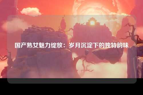国产熟女魅力绽放：岁月沉淀下的独特韵味