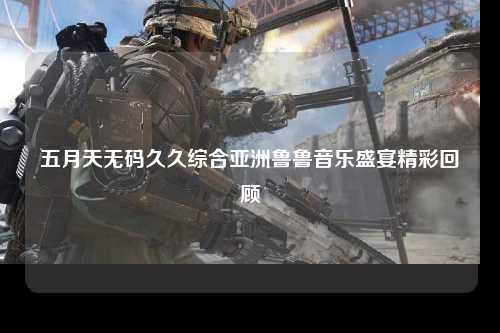 五月天无码久久综合亚洲鲁鲁音乐盛宴精彩回顾