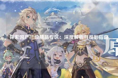 探索国产三级精品专区：深度解析与观影指南