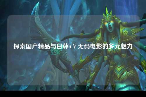探索国产精品与日韩AⅤ无码电影的多元魅力