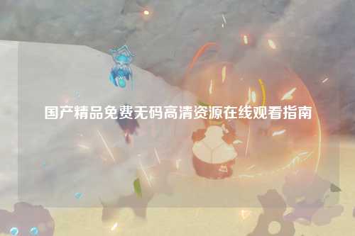 国产精品免费无码高清资源在线观看指南