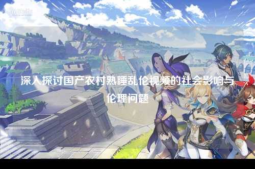 深入探讨国产农村熟睡乱伦视频的社会影响与伦理问题