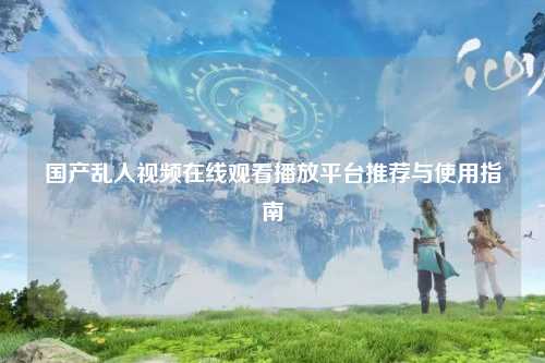 国产乱人视频在线观看播放平台推荐与使用指南