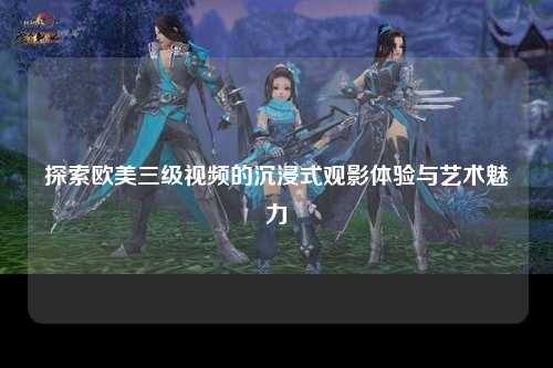 探索欧美三级视频的沉浸式观影体验与艺术魅力