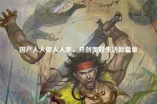 国产人人做人人爽，共创美好生活新篇章