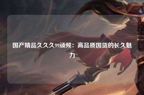 国产精品久久久99顽频：高品质国货的长久魅力
