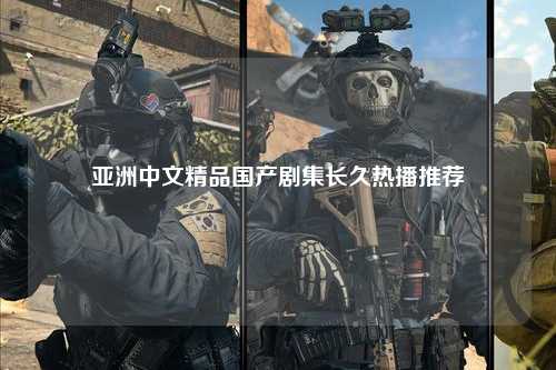 亚洲中文精品国产剧集长久热播推荐