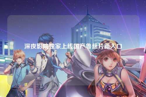 深夜影院独家上线国产鲁丝片新入口