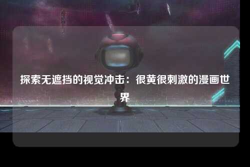 探索无遮挡的视觉冲击：很黄很刺激的漫画世界