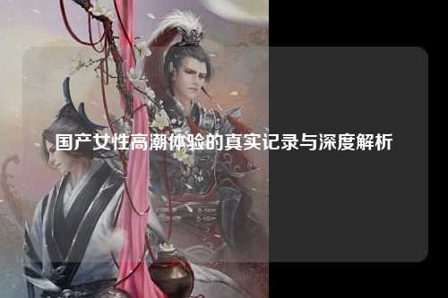 国产女性高潮体验的真实记录与深度解析