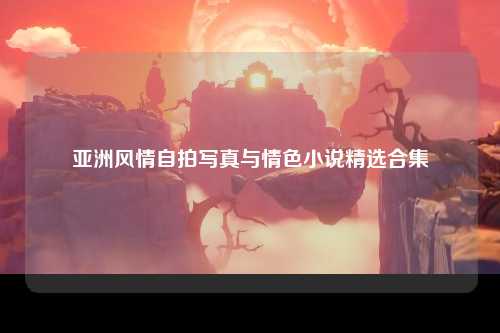 亚洲风情自拍写真与情色小说精选合集
