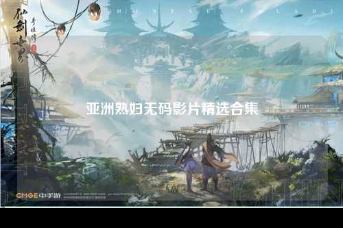 亚洲熟妇无码影片精选合集