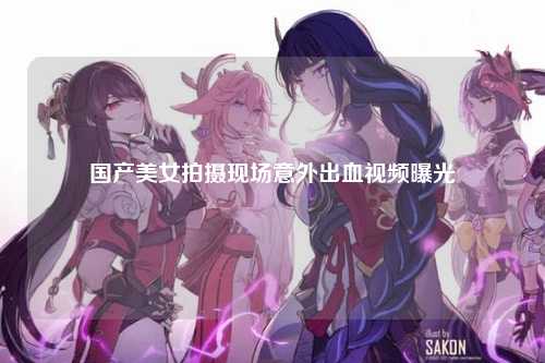国产美女拍摄现场意外出血视频曝光