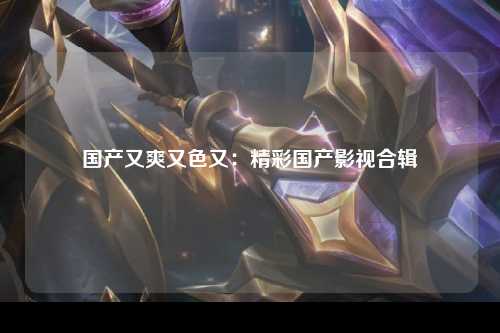 国产又爽又色又：精彩国产影视合辑