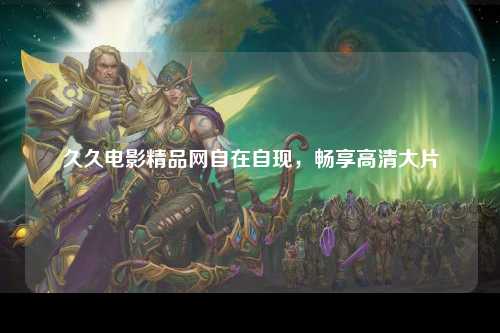 久久电影精品网自在自现，畅享高清大片