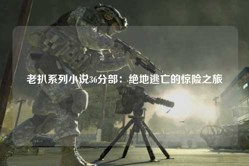 老扒系列小说36分部：绝地逃亡的惊险之旅