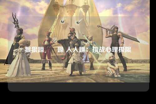 狠狠躁亱亱躁 人人躁：挑战心理极限