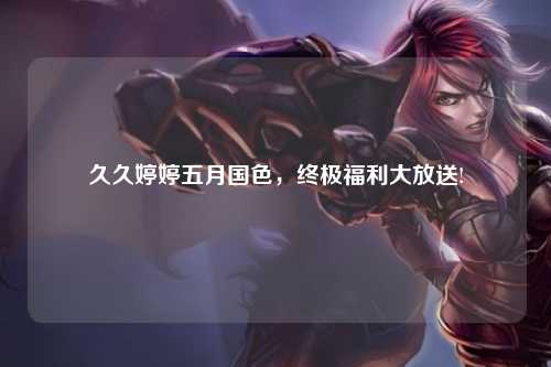 久久婷婷五月国色，终极福利大放送!