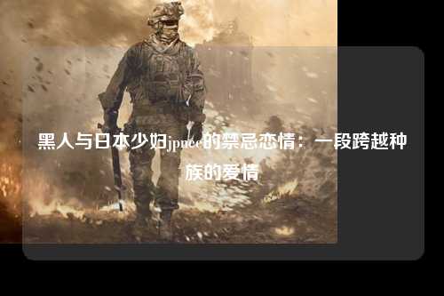 黑人与日本少妇jpnee的禁忌恋情：一段跨越种族的爱情