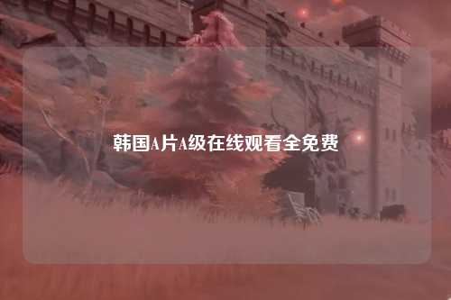 韩国A片A级在线观看全免费