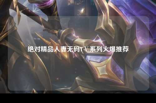 绝对精品人妻无码TⅤ系列火爆推荐