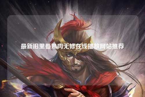 最新旧里番熟肉无修在线播放网站推荐