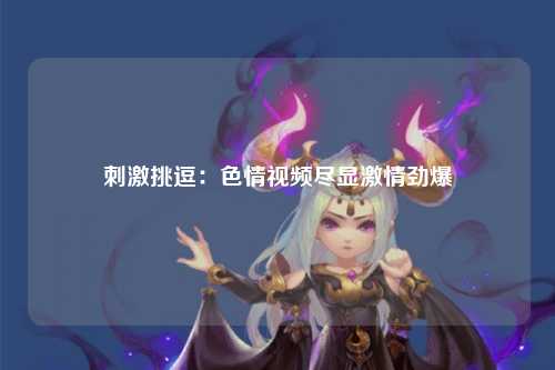 刺激挑逗：色情视频尽显激情劲爆