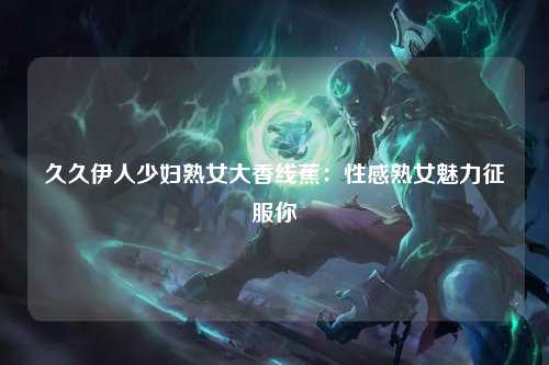 久久伊人少妇熟女大香线蕉：性感熟女魅力征服你
