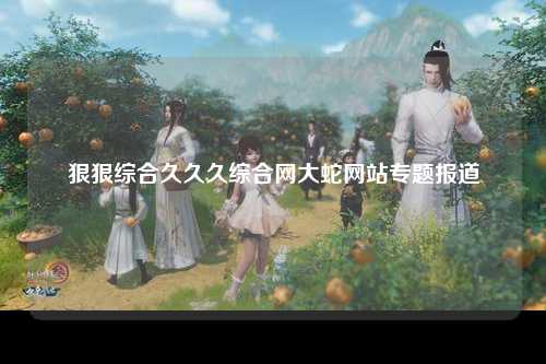 狠狠综合久久久综合网大蛇网站专题报道