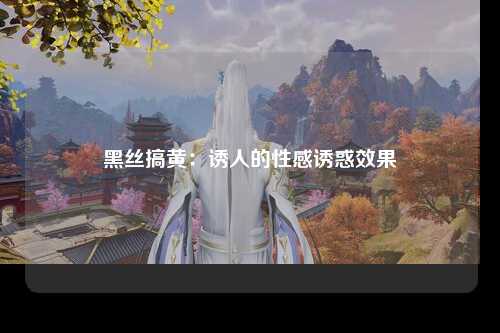 黑丝搞黄：诱人的性感诱惑效果