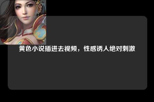 黄色小说插进去视频，性感诱人绝对刺激