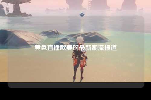 黄色直播欧美的最新潮流报道