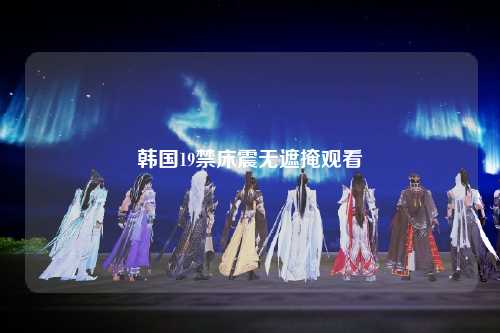 韩国19禁床震无遮掩观看