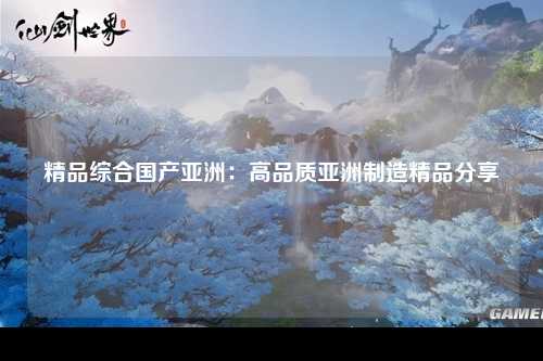 精品综合国产亚洲：高品质亚洲制造精品分享