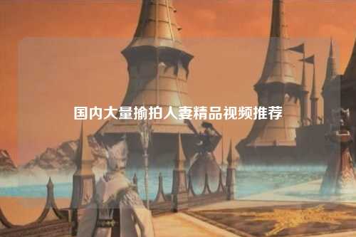 国内大量揄拍人妻精品视频推荐