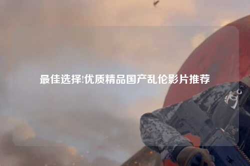 最佳选择!优质精品国产乱伦影片推荐