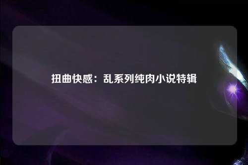 扭曲快感：乱系列纯肉小说特辑