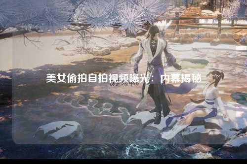美女偷拍自拍视频曝光：内幕揭秘