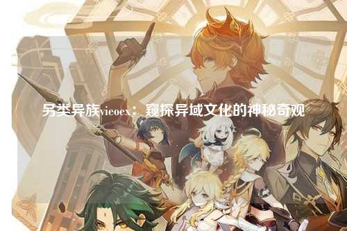 另类异族vieoex：窥探异域文化的神秘奇观