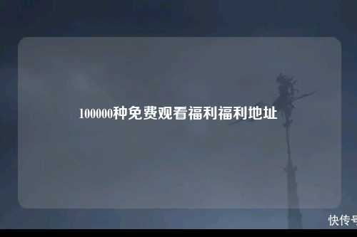 100000种免费观看福利福利地址