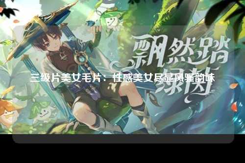 三级片美女毛片：性感美女尽显风骚韵味