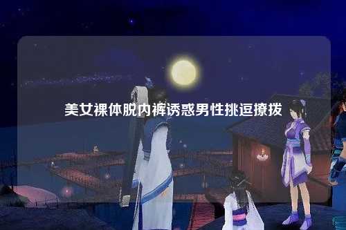 美女裸体脱内裤诱惑男性挑逗撩拨