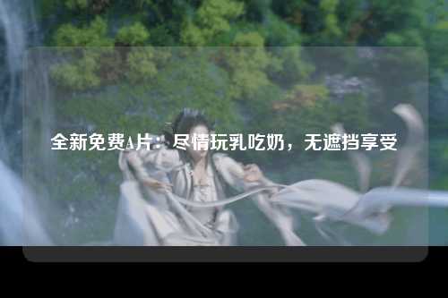 全新免费A片：尽情玩乳吃奶，无遮挡享受