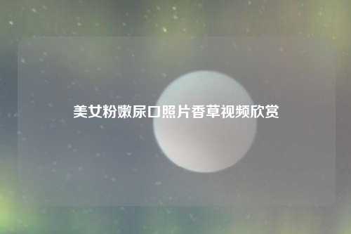 美女粉嫩尿口照片香草视频欣赏